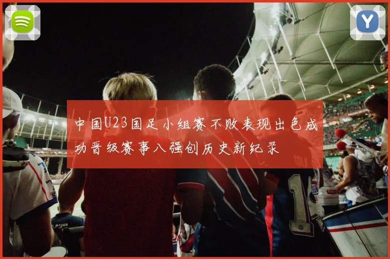 中国U23国足小组赛不败表现出色成功晋级赛事八强创历史新纪录