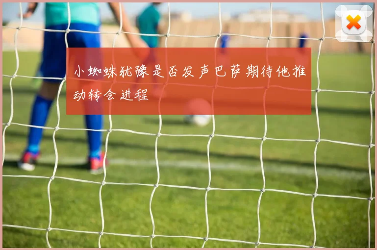 小蜘蛛犹豫是否发声巴萨期待他推动转会进程