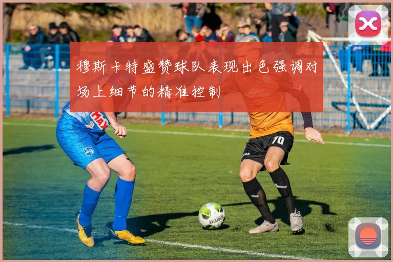 穆斯卡特盛赞球队表现出色强调对场上细节的精准控制