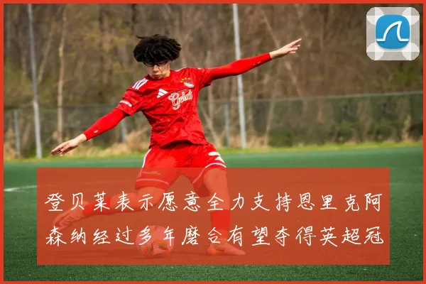 登贝莱表示愿意全力支持恩里克阿森纳经过多年磨合有望夺得英超冠军