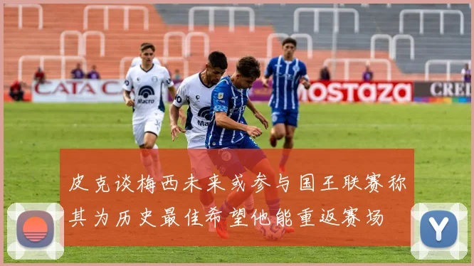皮克谈梅西未来或参与国王联赛称其为历史最佳希望他能重返赛场