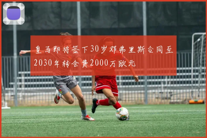 皇马即将签下30岁邓弗里斯合同至2030年转会费2000万欧元