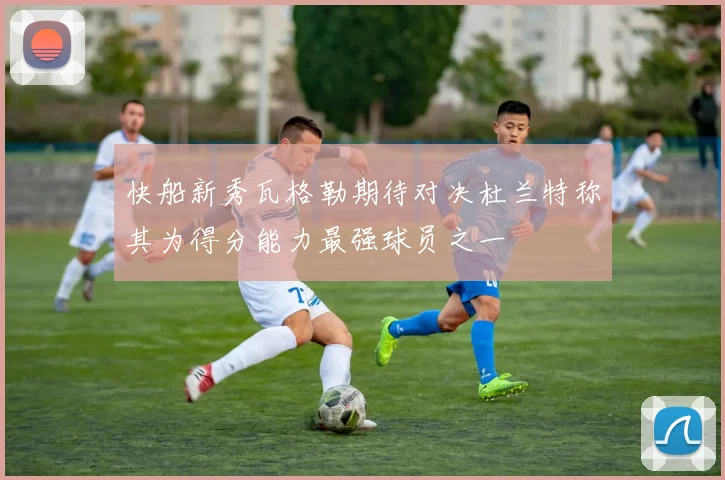 快船新秀瓦格勒期待对决杜兰特称其为得分能力最强球员之一