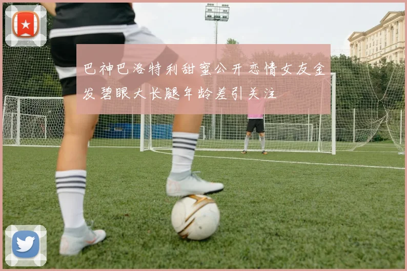 巴神巴洛特利甜蜜公开恋情女友金发碧眼大长腿年龄差引关注