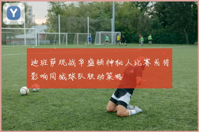 迪班萨观战华盛顿神秘人比赛或将影响同城球队联动策略