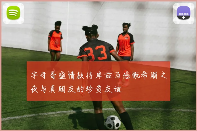 字母哥盛情款待库兹马感慨希腊之夜与真朋友的珍贵友谊