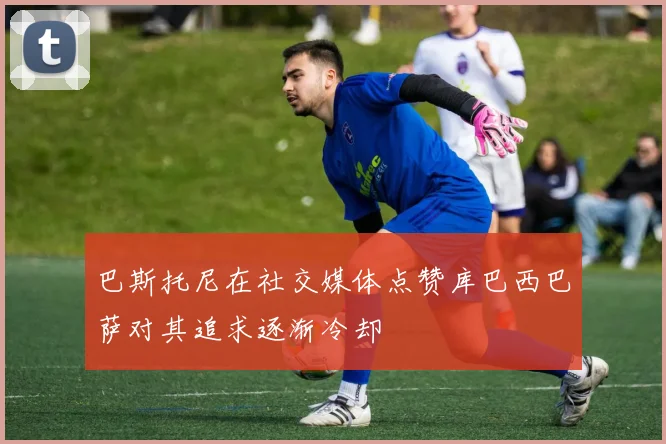 巴斯托尼在社交媒体点赞库巴西巴萨对其追求逐渐冷却