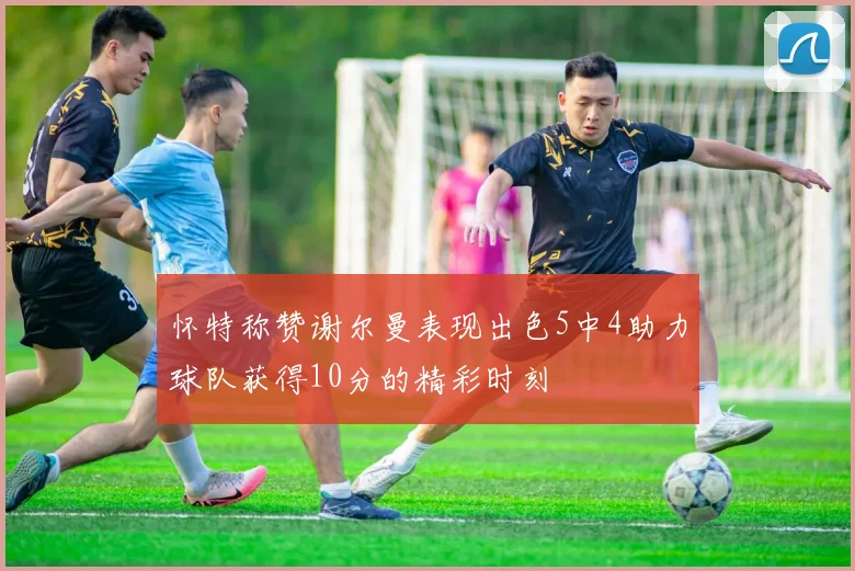 怀特称赞谢尔曼表现出色5中4助力球队获得10分的精彩时刻