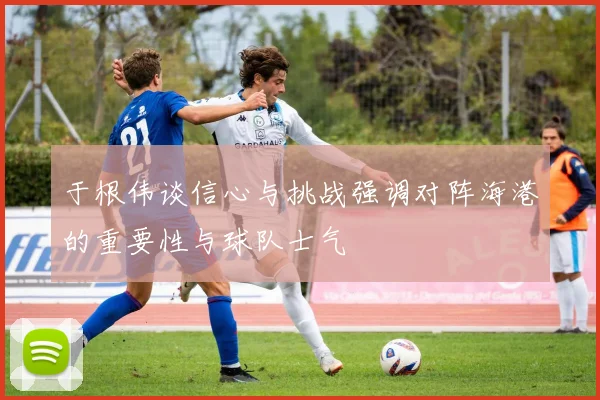 于根伟谈信心与挑战强调对阵海港的重要性与球队士气