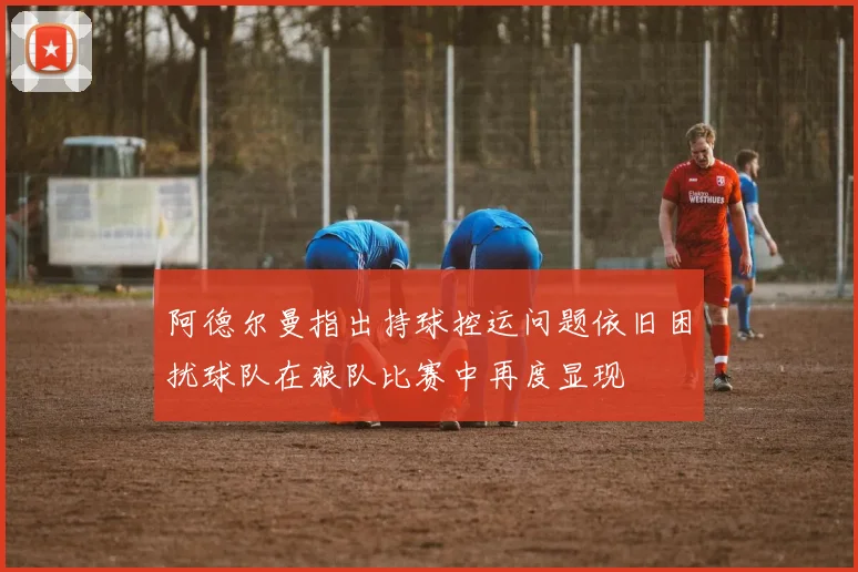 阿德尔曼指出持球控运问题依旧困扰球队在狼队比赛中再度显现