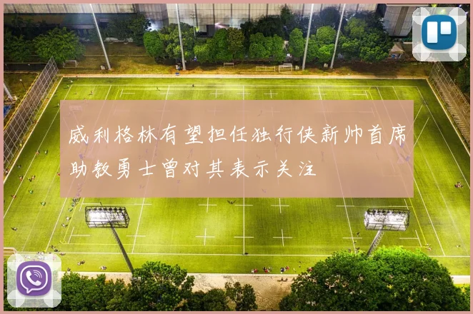 威利格林有望担任独行侠新帅首席助教勇士曾对其表示关注