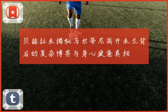 贝赫拉米揭秘马尔蒂尼离开米兰背后的复杂博弈与身心疲惫真相