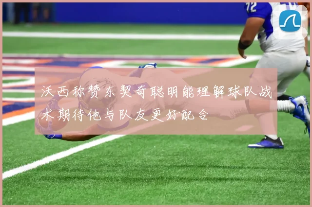 沃西称赞东契奇聪明能理解球队战术期待他与队友更好配合