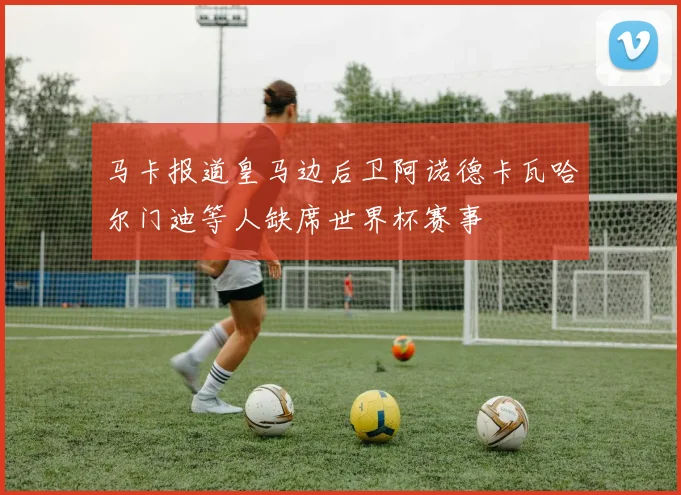 马卡报道皇马边后卫阿诺德卡瓦哈尔门迪等人缺席世界杯赛事