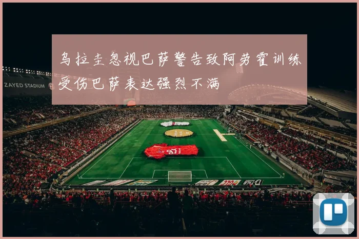 乌拉圭忽视巴萨警告致阿劳霍训练受伤巴萨表达强烈不满