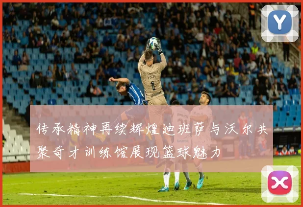 传承精神再续辉煌迪班萨与沃尔共聚奇才训练馆展现篮球魅力