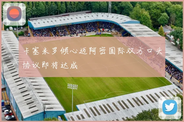 卡塞米罗倾心迈阿密国际双方口头协议即将达成