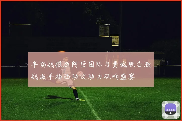 半场战报迈阿密国际与费城联合激战成平梅西助攻助力双响盛宴
