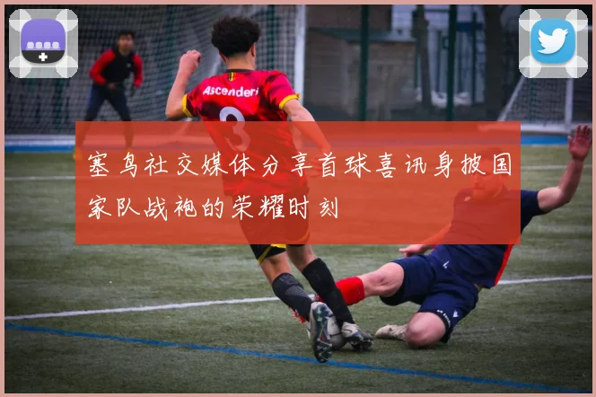 塞鸟社交媒体分享首球喜讯身披国家队战袍的荣耀时刻